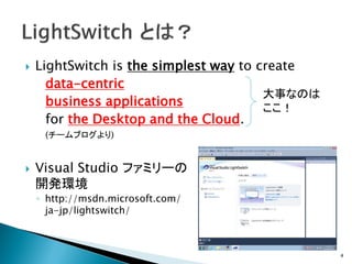    LightSwitch is the simplest way to create
      data-centric
                                        大事なのは
      business applications             ここ！
      for the Desktop and the Cloud.
     (チームブログより)


   Visual Studio ファミリーの
    開発環境
    ◦ http://msdn.microsoft.com/
      ja-jp/lightswitch/



                                                4
 