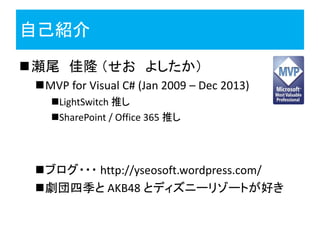 自己紹介
瀬尾 佳隆 （せお よしたか）
MVP for Visual C# (Jan 2009 – Dec 2013)
LightSwitch 推し
SharePoint / Office 365 推し
ブログ・・・ http://yseosoft.wordpress.com/
劇団四季と AKB48 とディズニーリゾートが好き
 