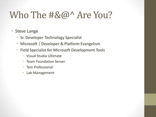 Who The #&@^ Are You?
• Steve Lange
• Sr. Developer Technology Specialist
• Microsoft | Developer & Platform Evangelism
• Field Specialist for Microsoft Development Tools
• Visual Studio Ultimate
• Team Foundation Server
• Test Professional
• Lab Management
 