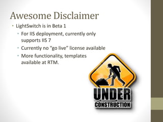 Awesome Disclaimer
• LightSwitch is in Beta 1
• For IIS deployment, currently only
supports IIS 7
• Currently no “go live” license available
• More functionality, templates
available at RTM.
 