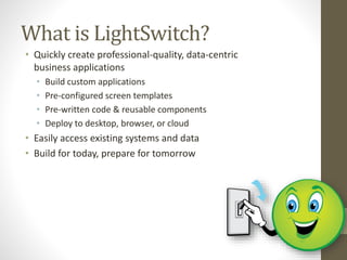 What is LightSwitch?
• Quickly create professional-quality, data-centric
business applications
• Build custom applications
• Pre-configured screen templates
• Pre-written code & reusable components
• Deploy to desktop, browser, or cloud
• Easily access existing systems and data
• Build for today, prepare for tomorrow
 