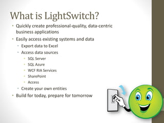 What is LightSwitch?
• Quickly create professional-quality, data-centric
business applications
• Easily access existing systems and data
• Export data to Excel
• Access data sources
• SQL Server
• SQL Azure
• WCF RIA Services
• SharePoint
• Access
• Create your own entities
• Build for today, prepare for tomorrow
 
