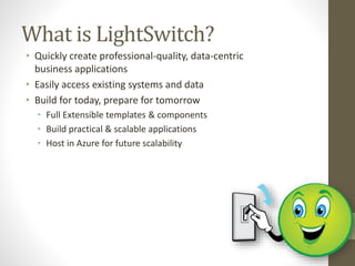 What is LightSwitch?
• Quickly create professional-quality, data-centric
business applications
• Easily access existing systems and data
• Build for today, prepare for tomorrow
• Full Extensible templates & components
• Build practical & scalable applications
• Host in Azure for future scalability
 