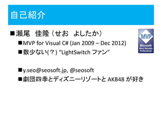 自己紹介
瀬尾 佳隆 （せお よしたか）
 MVP for Visual C# (Jan 2009 – Dec 2012)
 数少ない(？) “LightSwitch ファン”

 y.seo@seosoft.jp, @seosoft
 劇団四季とディズニーリゾートと AKB48 が好き
 