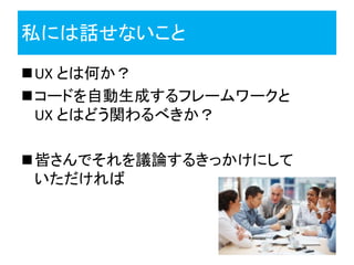 私には話せないこと
UX とは何か？
コードを自動生成するフレームワークと
 UX とはどう関わるべきか？

皆さんでそれを議論するきっかけにして
 いただければ
 