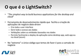 O que é o LightSwitch?“The simplest way to build business applications for the desktop and cloud”Ferramenta de desenvolvimento rápido que  facilita a criação de aplicações de negócio data-drivenCria toda a user interface Gere todo o acesso aos dadosValidações sobre as entidades baseadas nos dadosPermite facilmente o deploy da aplicação como desktop app, webapp ou na cloud (azure)No “extremo” o único código que temos de fazer é para a camada de negócio