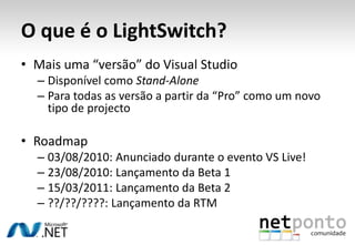 O que é o LightSwitch?Mais uma “versão” do Visual StudioDisponível como Stand-AlonePara todas as versão a partir da “Pro” como um novo tipo de projectoRoadmap03/08/2010: Anunciado durante o evento VS Live!23/08/2010: Lançamento da Beta 115/03/2011: Lançamento da Beta 2??/??/????: Lançamento da RTM