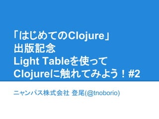 「はじめてのClojure」
出版記念
Light Tableを使って
Clojureに触れてみよう！#2
ニャンパス株式会社 登尾(@tnoborio)
 