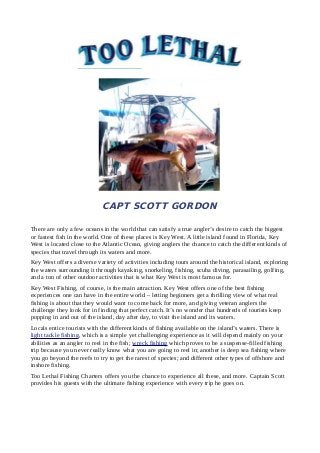 CAPT SCOTT GORDON 
There are only a few oceans in the world that can satisfy a true angler’s desire to catch the biggest 
or fastest fish in the world. One of these places is Key West. A little island found in Florida, Key 
West is located close to the Atlantic Ocean, giving anglers the chance to catch the different kinds of 
species that travel through its waters and more. 
Key West offers a diverse variety of activities including tours around the historical island, exploring 
the waters surrounding it through kayaking, snorkeling, fishing, scuba diving, parasailing, golfing, 
and a ton of other outdoor activities that is what Key West is most famous for. 
Key West Fishing, of course, is the main attraction. Key West offers one of the best fishing 
experiences one can have in the entire world – letting beginners get a thrilling view of what real 
fishing is about that they would want to come back for more, and giving veteran anglers the 
challenge they look for in finding that perfect catch. It’s no wonder that hundreds of tourists keep 
popping in and out of the island, day after day, to visit the island and its waters. 
Locals entice tourists with the different kinds of fishing available on the island’s waters. There is 
light tackle fishing, which is a simple yet challenging experience as it will depend mainly on your 
abilities as an angler to reel in the fish; wreck fishing which proves to be a suspense-filled fishing 
trip because you never really know what you are going to reel in; another is deep sea fishing where 
you go beyond the reefs to try to get the rarest of species; and different other types of offshore and 
inshore fishing. 
Too Lethal Fishing Charters offers you the chance to experience all these, and more. Captain Scott 
provides his guests with the ultimate fishing experience with every trip he goes on. 
 