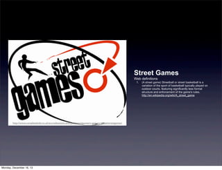Street Games
Web definitions
1. (A street game) Streetball or street basketball is a
variation of the sport of basketball typically played on
outdoor courts, featuring significantly less formal
structure and enforcement of the game's rules.
http://en.wikipedia.org/wiki/A_street_game
http://www.completekidz.co.uk/accreditations-and-partners/sponsers-and-partners/streetgames/
Monday, December 16, 13
 