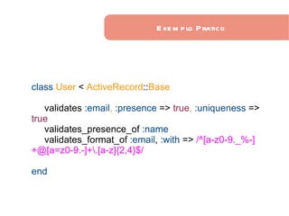 Exemplo Pratico class   User   <   ActiveRecord :: Base validates   :email ,  :presence   =>   true ,  :uniqueness   =>   true validates_presence_of   :name validates_format_of   :email ,   :with   =>  /^[a-z0-9._%-]+@[a=z0-9.-]+\.[a-z]{2,4}$/ end 