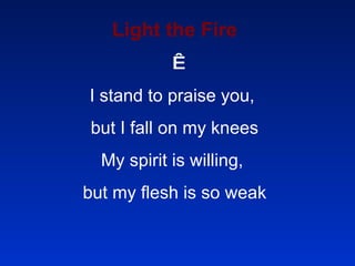 Light the Fire   I stand to praise you,  but I fall on my knees My spirit is willing,  but my flesh is so weak   