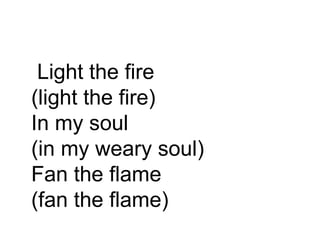Light the fire (light the fire) In my soul (in my weary soul) Fan the flame (fan the flame)