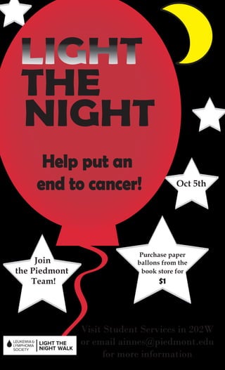 THE
 NIGHT
     Help put an
    end to cancer!                     Oct 5th




                           Purchase paper
     Join                  ballons from the
the Piedmont                book store for
    Team!                        $1




               Visit Student Services in 202W
               or email ainnes@piedmont.edu
                    for more information
 