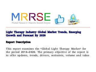 Light Therapy Industry Global Market Trends, Emerging
Growth and Forecast By 2026
Report Description
This report examines the ‘Global Light Therapy Market’ for
the period 2016–2026. The primary objective of the report is
to offer updates, trends, drivers, restraints, volume and value
 