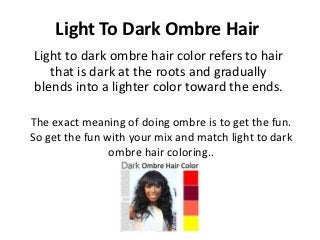 Light To Dark Ombre Hair
Light to dark ombre hair color refers to hair
   that is dark at the roots and gradually
blends into a lighter color toward the ends.

The exact meaning of doing ombre is to get the fun.
So get the fun with your mix and match light to dark
                ombre hair coloring..
 