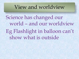View and worldview
Science has changed our
world – and our worldview
Eg Flashlight in balloon can’t
show what is outside
 
