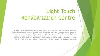 Light Touch
Rehabilitation Centre
At Light Touch Rehabilitation. Our Physical therapists will assist you with a
personalized exercise regiment and will help you with your physical goals as
you begin your journey back to health. Our Personal commitment to our
patients is to improve your pain levels and function using the most recent
technological advances and to get you back to health as soon as possible
 