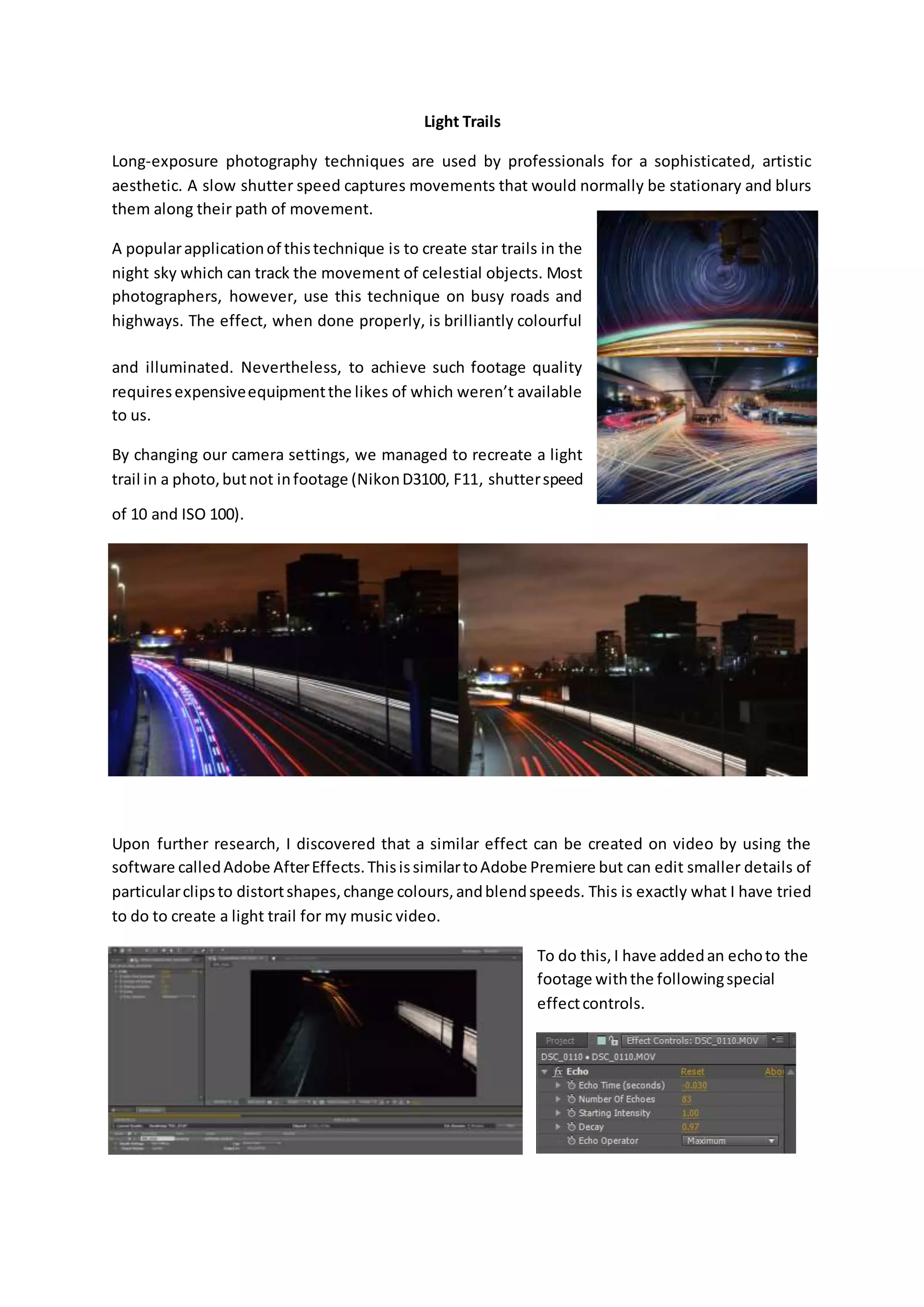 Light Trails
Long-exposure photography techniques are used by professionals for a sophisticated, artistic
aesthetic. A slow shutter speed captures movements that would normally be stationary and blurs
them along their path of movement.
A popularapplicationof thistechnique is to create star trails in the
night sky which can track the movement of celestial objects. Most
photographers, however, use this technique on busy roads and
highways. The effect, when done properly, is brilliantly colourful
and illuminated. Nevertheless, to achieve such footage quality
requiresexpensiveequipmentthe likes of which weren’t available
to us.
By changing our camera settings, we managed to recreate a light
trail in a photo,butnot infootage (NikonD3100, F11, shutterspeed
of 10 and ISO 100).
Upon further research, I discovered that a similar effect can be created on video by using the
software calledAdobe AfterEffects.ThisissimilartoAdobe Premiere but can edit smaller details of
particularclipsto distortshapes,change colours,andblendspeeds. This is exactly what I have tried
to do to create a light trail for my music video.
To do this, I have addedan echoto the
footage withthe followingspecial
effectcontrols.