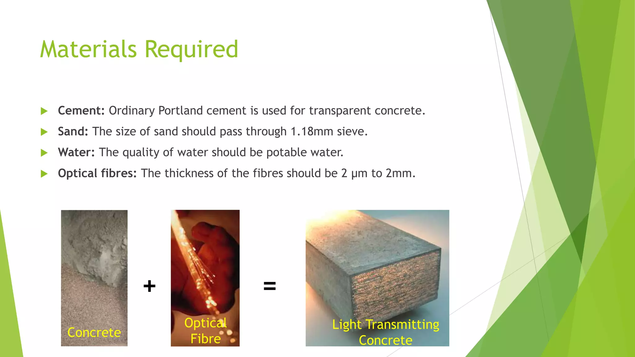 Materials Required
 Cement: Ordinary Portland cement is used for transparent concrete.
 Sand: The size of sand should pass through 1.18mm sieve.
 Water: The quality of water should be potable water.
 Optical fibres: The thickness of the fibres should be 2 μm to 2mm.
+ =
Concrete
Optical
Fibre
Light Transmitting
Concrete
 