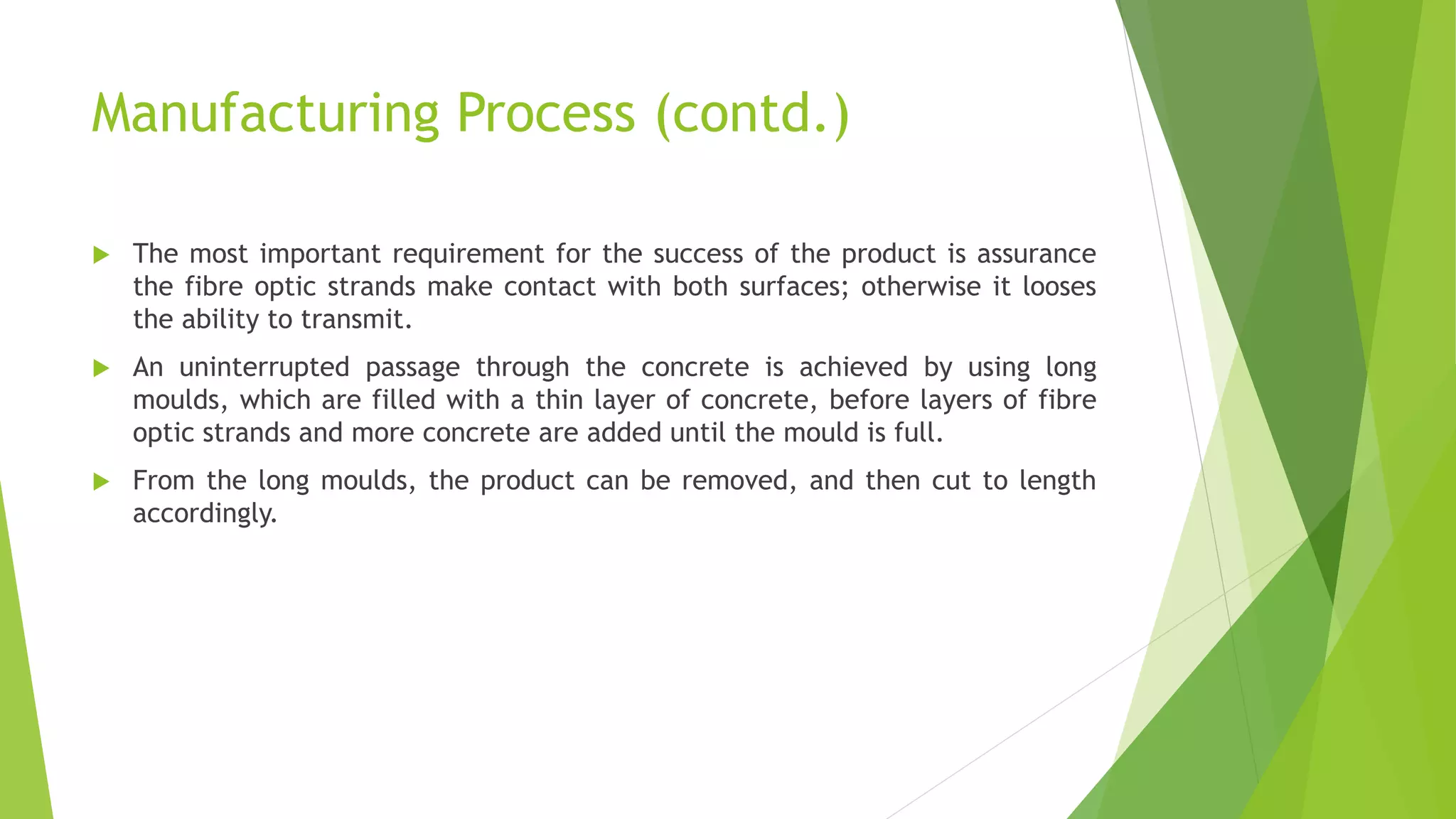 Manufacturing Process (contd.)
 The most important requirement for the success of the product is assurance
the fibre optic strands make contact with both surfaces; otherwise it looses
the ability to transmit.
 An uninterrupted passage through the concrete is achieved by using long
moulds, which are filled with a thin layer of concrete, before layers of fibre
optic strands and more concrete are added until the mould is full.
 From the long moulds, the product can be removed, and then cut to length
accordingly.
 