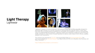 Light Therapy
Lightwear
“Lightwear” consists of a series of garment- and accessory-based light-emitting wearables designed to
administer light therapy for on-the-go treatment of Seasonal Affective Disorder (SAD). To date, there
have been few successful products developed for wearability and portability to ease the uncomfortable
nature of traditional light box treatment. Lightwear explores the integration of light into 3D printed and
textile substrates to create fashion-forward wearables to address issues related to BLT efficacy, usability,
adoption, and convenience.
This research was presented at TEI 2015 and received Best Paper at PervasiveHealth 2016. This
work was developed at Microsoft Research by Halley Profita (CS PhD at CU Boulder), Asta Roseway, and
Mary Czerwinski (…).
https://halleyprofita.wordpress.com/projects/
 