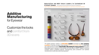 Additive
Manufacturing
for Eyewear
Customize thelooks
and comfort from
3D scans
The global eyewear market is a $180billion market dominated by one company 
Luxottica. If we look at today’s deal whereby BASFisinvesting$25million in Materialise
we could see this as a deal to industrialize 3D printing for many products. But, given
Materialise’s lead in eyewear, is this perhaps the entire play for BASF? Maybe a chemical
company wants to leapfrog polymer, manufacturing, parts production and eyewear
manufacturerstosellmasscustomizedeyewear?
Materialise and BASF Future Leaders in Customized 3D
Printed Eyewear July19, 2018byHannah RoseMendoza3DDesign3DPrintingBusiness
https://3dprint.com/219767/d-materialise-basf-leaders-in-customized-3d-printed-eyewear/
 