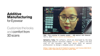 Additive
Manufacturing
for Eyewear
Customize thelooks
and comfort from
3D scans 3DNA - face scanning for bespoke eyewear - 100% Optical tech showcase
Feb 6, 2019 https://youtu.be/kdKgGWhw_r0
Optometry Today The software, which was developed by the Hong
Kong-based optical solutions company Eye-DNA, takes a 3D face
scan of the consumer, who then works with an optical
professional to design a bespoke piece of eyewear.
https://www.aop.org.uk/ot/industry/eyewear-and-lenses/2019/02/0
6/waterside-laboratories-partners-with-3dna
 