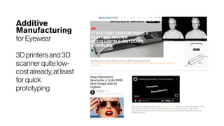 Additive
Manufacturing
for Eyewear
3D printers and 3D
scanner quite low-
cost already, at least
for quick
prototyping
But the most notable update the Snap Spectacles 3 feature is "under the hood" in the
form of a second HD camera, which allows the camera to record in "3D." More
specifically, it means that the glasses can recreate stereoscopic depth the way that
human eyes do.
 