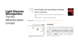 Light Glasses
Waveguides:
Thin film,
diffractiveoptics
concept
https://doi.org/10.1364/OE.25.00213
0
Cited by 7 Related articles
Conclusion
A compact design of see-through NED, featuring a pair of
corrective lenses coated with multiplexed volume holograms,
has been proposed. Based on the simulation, its optical
performance including DE, FOV, MTF, and distortion has been
studied. By eliminating the need for extra glasses or contact
lens, this type of see-through NED could be particularly
appealing to the users who are more or less visually impaired.
In addition to myopia, our future work will extend to
hyperopia, presbyopia, astigmatism, and combinations of
different refractive anomalies.
 