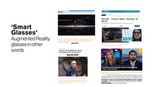 ‘Smart
Glasses’
Augmented Reality
glasses in other
words
https://www.wired.com/review/focals-by-north-smart-glasses/
https://youtu.be/3ikFF_6mneE
https://www.theverge.com/2019/9/25/20883
892/amazon-echo-frames-smart-glasses-fea
tures-specs-alexa
Sep25,2019
https://www.cnbc.com/2019/09/17/facebook-enlists-ray-ban-maker-luxotti
ca-to-make-orion-ar-glasses.html
Facebook has been working to develop augmented reality glasses out of its
Facebook Reality Labs, for the past couple of years, but struggles with the
development of the project have led the company to seek help. Now,
Facebook is hoping a partnership with Ray-Ban parent company
Luxottica will get them completed and ready for consumers between
2023 and2025, according to peoplefamiliar.
https://www.androidpit.com/huawei-pre
sents-new-wearables-to-make-you-fit-a
nd-handsome
April, 2019
 