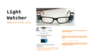 Light
Watcher
www.euclock.org
PicturebyPetteri,fromGroningen,Summer2007
Master’sstudydonebyVincent
Rousseau
https://www.dropbox.com/s/3plkkhwrvwxhwf
z/MastersThesis%20-%20Rousseau%3B200
9%3BLightWatcher.pdf?dl=0
Howmuch light do youget?: estimating daily lightexposu
re using smartphones
Cited by 13 [PDF] chronobiology.ch
Estimation of human circadian phase via amulti-channel
ambulatory monitoring system and amultipleregression
model
Cited by 27 All 11 versions[PDF] researchgate.net
An improved method for estimating human circadian pha
se derived from multichannel ambulatorymonitoring and
artificial neural networks
Cited by 25 
 