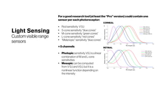 Light Sensing
Customvisiblerange
sensors
Foragoodresearchtool(atleastthe“Pro”version)couldcontainone
sensorpereachphotoreceptor:
● Rod sensitivity V’(λ)
●
S-cone sensitivity “blue cones”
●
M-conesensitivity “green cones”
●
L-conesensitivity “red cones”
●
“Melanopic” sensitivity “blue cones”
=5channels
● Photopic sensitivity V(λ) is a linear
combination of M and L cone
sensitivities
●
Mesopic can be computed
from V’(λ) and V(λ), but it is a
nonlinear function depending on
the intensity
CORNEAL
RETINAL
 