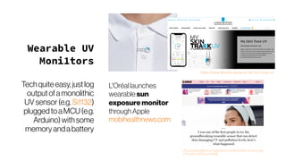 Wearable UV
Moni1tors
Techquiteeasy,justlog
outputofamonolithic
UVsensor(e.g. Si1132)
pluggedtoaMCU(e.g.
Arduino)withsome
memoryandabattery
L'Oréal launches
wearable sun
exposuremonitor
throughApple
mobihealthnews.com
https://www.glamourmagazine.co.uk/article/la-roche-posa
y-my-skin-track-uv-review
 
