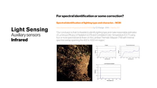 Light Sensing
Auxiliarysensors
Infrared
Forspectralidentificationorsomecorrection?
Spectralidentificationoflightingtypeandcharacter.-NCBI
https://www.ncbi.nlm.nih.gov/pubmed/22319336 by CD Elvidge - 2010 - Cited by 120
“Our conclusion is that it is feasible to identify lighting type and make reasonable estimates
of Luminous Efficacy of Radiation (LER) and Correlated Color Temperature (CCT) using
four or more spectral bands flown on the Landsat Thematic Mapper (TM) withminimal
spectral overlap spanning the 400 to 1000 nm region.” 
 