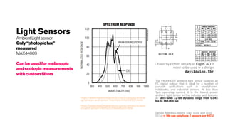 Light Sensors
AmbientLightsensor
Only “photopic lux”
measured
MAX44009
Can beusedfor melanopic
andscotopicmeasurements
with custom filters
Drawn by Petteri already in EagleCAD if
need to be used in a design
daysiduino.lbr
The MAX44009 ambient light sensor features an
I²C digital output that is ideal for a number of
portable applications such as smartphones,
notebooks, and industrial sensors. At less than
1µA operating current, it is the lowest power
ambient light sensor in the industry and features
an ultra-wide 22-bit dynamic range from 0.045
lux to 188,000 lux.
https://www.maximintegrated.com/en/products/anal
og/sensors-and-sensor-interface/MAX44009.html
https://www.maximintegrated.com/en/products/sens
ors-and-sensor-interface/MAX44009.html
Device Address Options 1001 010x and 1001
011x → We can only have 2 sensors per MCU
 