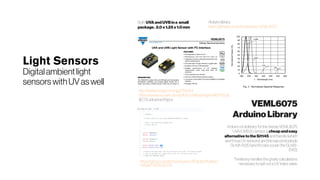 Light Sensors
Digitalambientlight
sensors withUVaswell
Both UVAandUVBina small
package. 2.0x1.25x1.0mm
Arduino library:
https://github.com/schizobovine/VEML6075
http://www.vishay.com/ppg?84304
https://www.mouser.com/pdfdocs/designingveml6075.pdf,
$2.73 unit price/10pcs
https://github.com/schizobovine/VEML6075/blob/
master/VEML6075.h
VEML6075
ArduinoLibrary
Arduino, et al, library for the Vishay VEML6075
UVA/UVB i2c sensor, a cheapandeasy
alternativetotheSi1145 and friends (which
aren't true UV sensors) and the raw photodiode
GUVA-S12D (and it's rare cousin the GUVB-
S11D).
The library handles the gnarly calculations
necessary to spit out a UV index value.
 