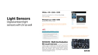 Light Sensors
Digitalambientlight
sensors withUVaswell
White + IR + UVA + UVB
Si1133 is provided in a 10-lead 2 x 2 mm
QFN package.
https://www.silabs.com/products/sensors/optical/si1133
PhotopicLux +UVA+UVB
Broadcomm APDS-9200
https://www.broadcom.com/products/optical-
sensors/ambient-light-photo-sensors/apds-92
00
https://learn.adafruit.com/adafruit-ve
ml6070-uv-light-sensor-breakout/ove
rview
Si1133/53 Multi-Use Evaluation
Kit 115xOPT-EXP-EVB The 115xOPT-EXP-EVB
makes it easy to evaluate all of the basic optical sensor
types that Silicon Labs supplies, including: Basic Proximity
(Prox) and Ambient Light Sensing (ALS), Gestures,
Ultraviolet (UV) light sensing, Long Range Proximity and
OptimizedDaylightProximity.
https://www.silabs.com/products/development-t
ools/sensors/si1133-53-optical-evaluation-kit
$37.50
 