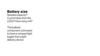 Battery size
Neededcapacity?
Currentdrawfromthe
LEDs?HowmanymA?
Thebulkiest
component,aloteasier
tohaveacompactlight
loggerthanalight
deliverydevice
 