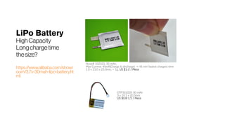 LiPo Battery
HighCapacity
Longchargetime
thesize?
https://www.alibaba.com/showr
oom/3.7v-30mah-lipo-battery.ht
ml
Howell 102323, 30 mAh;
Max Current: 40mA(Charge & discharge) → 45 min fastest chargest time
1.0 x 23.0 x 23.0mm, < 1g; US $1-2 / Piece
DTP301020 30 mAh
3 x 10.5 x 20.5mm
US $0.8-1.5 / Piece
 