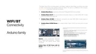 WIFI/BT
Connectivity
Arduinofamily
The Maker Faire 2019 is now taking place in San Mateo, California, United States, and Arduino has made
an habit of announcing new products during the events. This year is no different as the company 
has announced a new Nano Family with four boards:
●
ArduinoNanoEvery powered by a Microchip ATMega4809 AVR microcontroller
●
Arduino Nano 33 IoT with secure internet connectivity thanks to a U-blox ESP32 WiFi module
and ATECC608A HW crypto chip
●
Arduino Nano 33 BLE with Bluetooth connectivity via U-blox NINA B306 module based on
Nordic Semi nRF52480 Bluetooth 5.0 chip
●
Arduino Nano 33 BLE Sense with a design similar to Nano 33 BLE but some extra on-board
sensors.
Sensors – 9-axis accelerometer, gyroscope,
and magnetometer, temperature, pressure,
humidity, light, color, gestures sensors, digital
microphone
Arduino Nano 33 BLE Sense sells for
$29.50 without headers, and $31.50 with
headers.
 