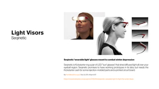 Light Visors
Seqinetic
Seqinetic 'wearable light'glassesmeant to combat winterdepression
SeqineticisKickstarter-ing apairofLED"'sun' glasses" thatsheddiffusedlightallover your
eyeball region. Seqinetic promises to have working prototypes in its labs, but needs the
Kickstartercash forsome injection-moldedpartsandaprintedcircuitboard.
By Paul Miller@futurepaul  Dec 12, 2011, 4:15pm EST
https://www.kickstarter.com/projects/37801615/seqinetic-wearable-light-to-fight-the-winter-blues
 