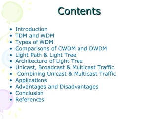 CCoonntteennttss 
• Introduction 
• TDM and WDM 
• Types of WDM 
• Comparisons of CWDM and DWDM 
• Light Path & Light Tree 
• Architecture of Light Tree 
• Unicast, Broadcast & Multicast Traffic 
• Combining Unicast & Multicast Traffic 
• Applications 
• Advantages and Disadvantages 
• Conclusion 
• References 
 