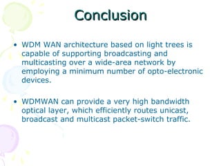 CCoonncclluussiioonn 
• WDM WAN architecture based on light trees is 
capable of supporting broadcasting and 
multicasting over a wide-area network by 
employing a minimum number of opto-electronic 
devices. 
• WDMWAN can provide a very high bandwidth 
optical layer, which efficiently routes unicast, 
broadcast and multicast packet-switch traffic. 
 