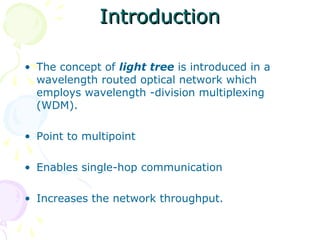 IInnttrroodduuccttiioonn 
• The concept of light tree is introduced in a 
wavelength routed optical network which 
employs wavelength -division multiplexing 
(WDM). 
• Point to multipoint 
• Enables single-hop communication 
• Increases the network throughput. 
 