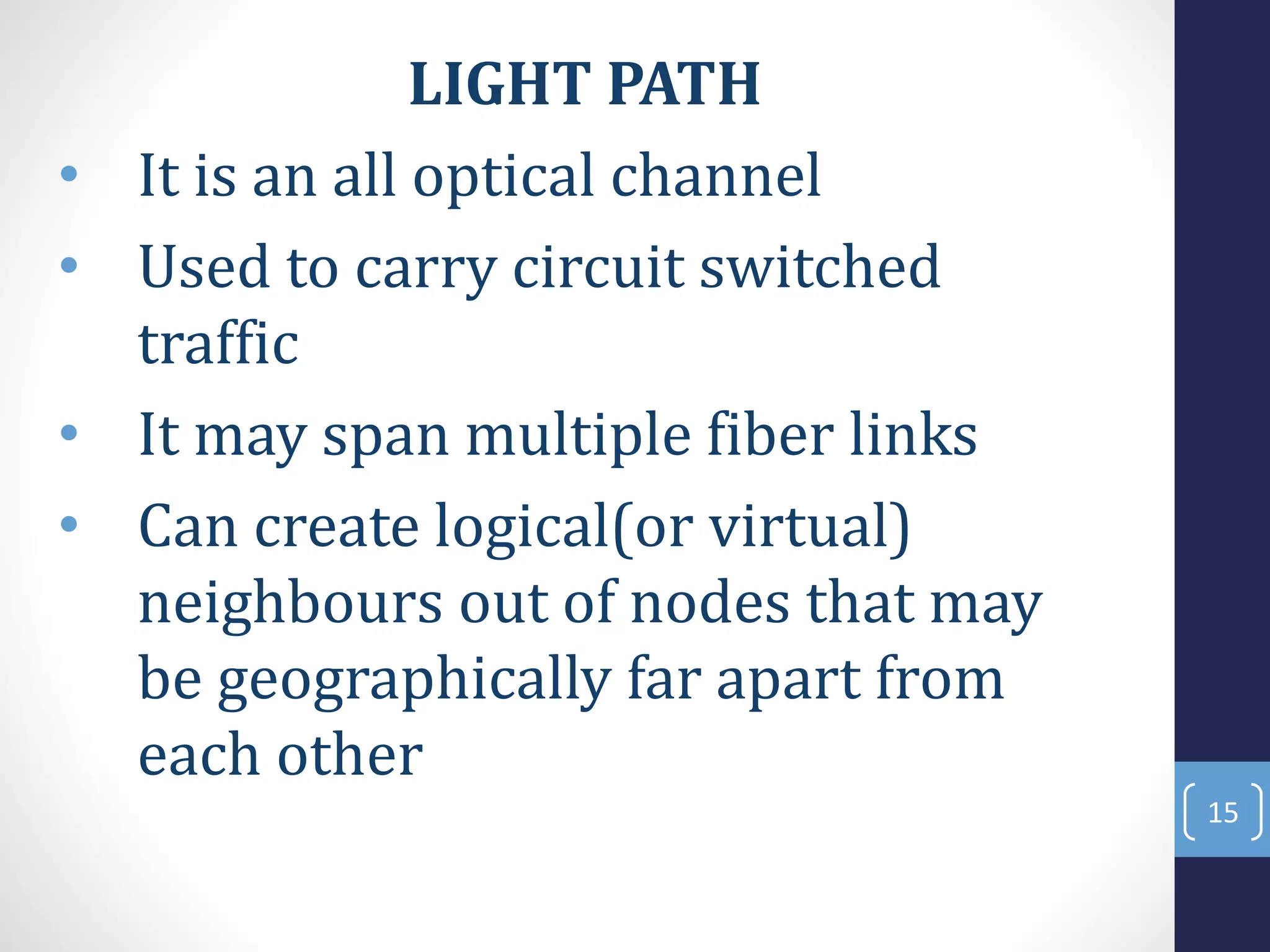 LIGHT PATH
• It is an all optical channel
• Used to carry circuit switched
traffic
• It may span multiple fiber links
• Can create logical(or virtual)
neighbours out of nodes that may
be geographically far apart from
each other
15
 