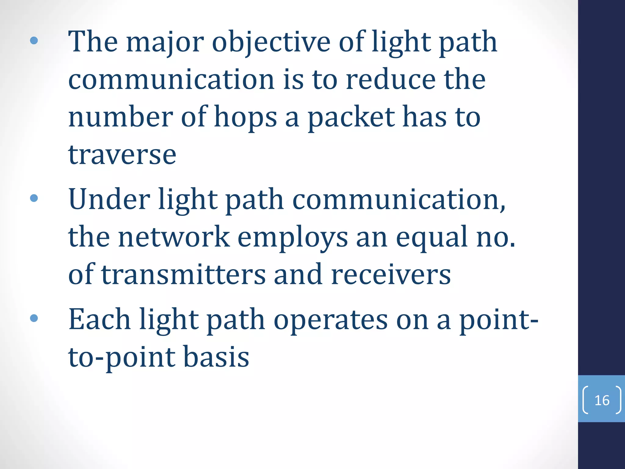• The major objective of light path
communication is to reduce the
number of hops a packet has to
traverse
• Under light path communication,
the network employs an equal no.
of transmitters and receivers
• Each light path operates on a point-
to-point basis
16
 