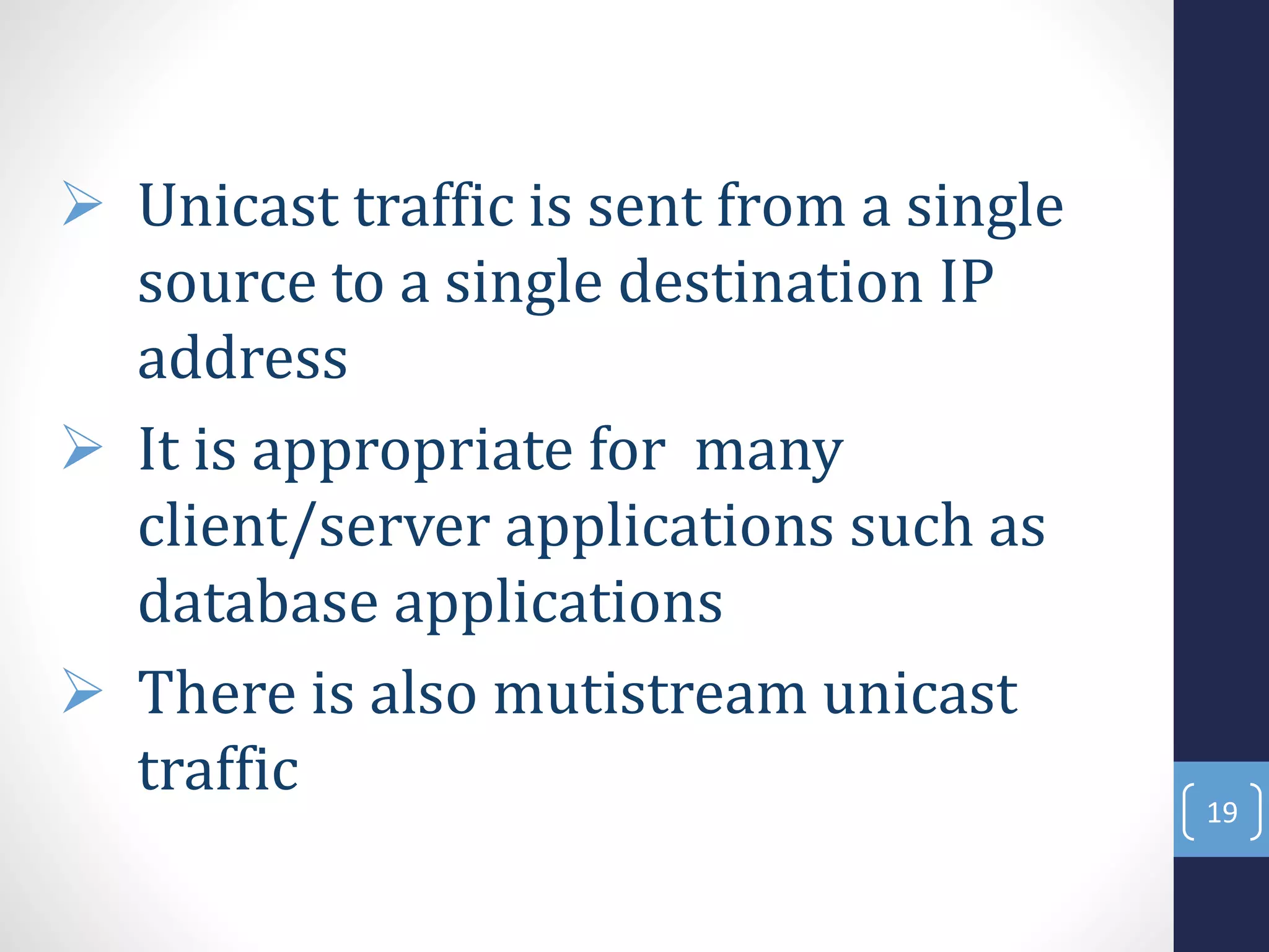  Unicast traffic is sent from a single
source to a single destination IP
address
 It is appropriate for many
client/server applications such as
database applications
 There is also mutistream unicast
traffic
19
 