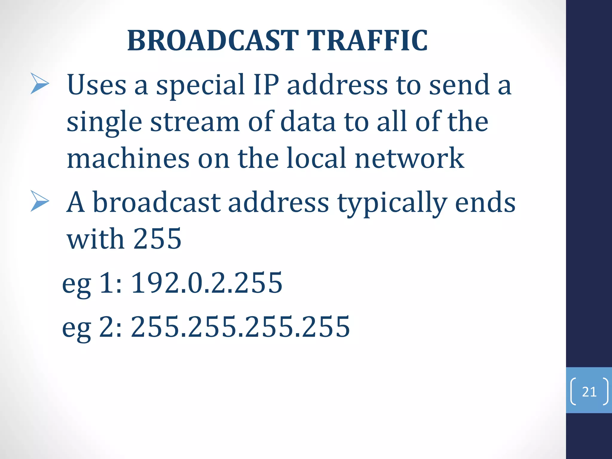 BROADCAST TRAFFIC
 Uses a special IP address to send a
single stream of data to all of the
machines on the local network
 A broadcast address typically ends
with 255
eg 1: 192.0.2.255
eg 2: 255.255.255.255
21
 