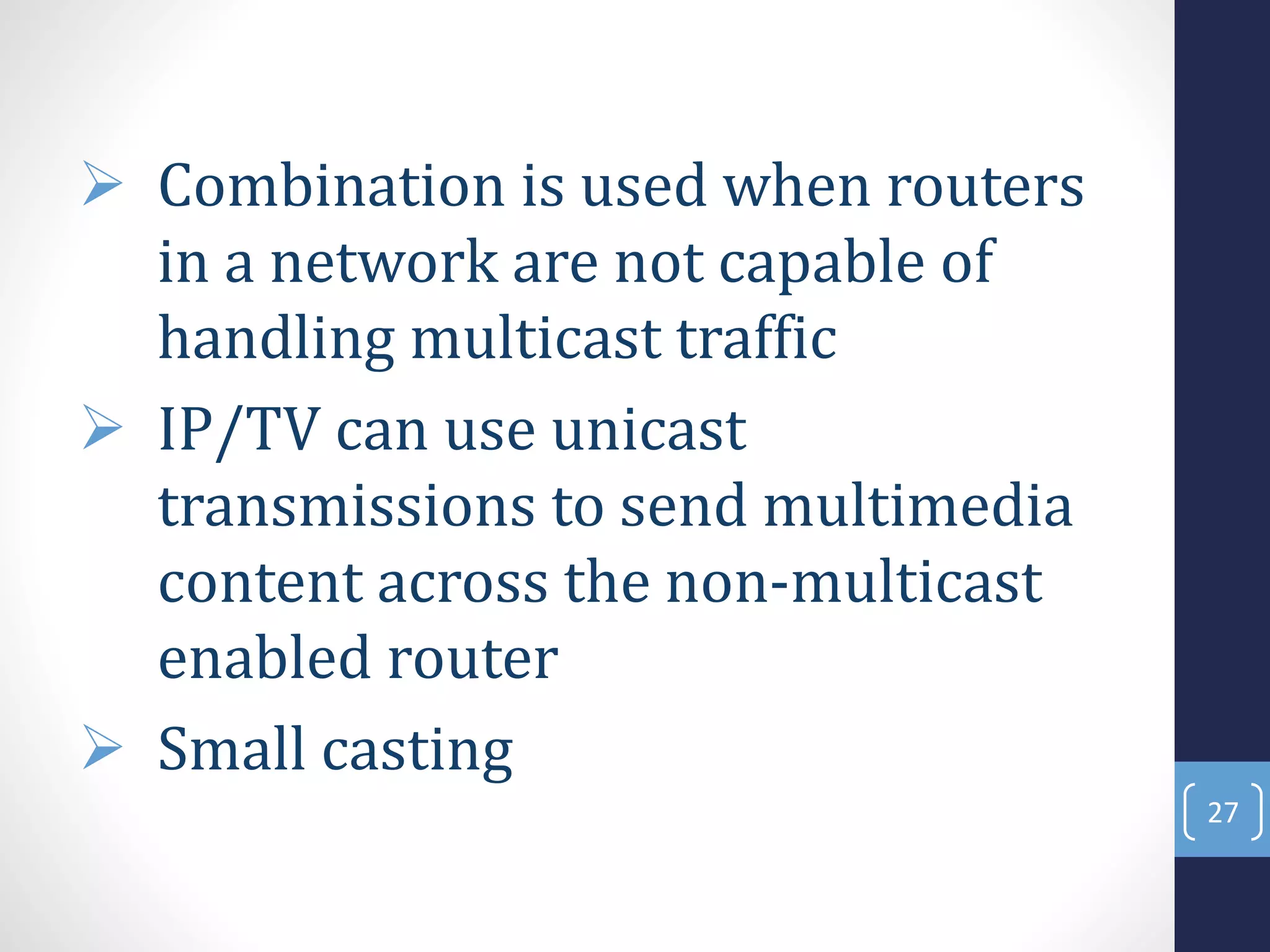  Combination is used when routers
in a network are not capable of
handling multicast traffic
 IP/TV can use unicast
transmissions to send multimedia
content across the non-multicast
enabled router
 Small casting
27
 
